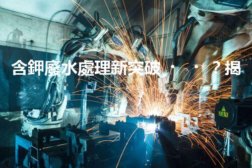 含鉀廢水處理新突破？揭秘鉀元素回收的以后之路！
